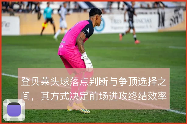 登贝莱头球落点判断与争顶选择之间，其方式决定前场进攻终结效率