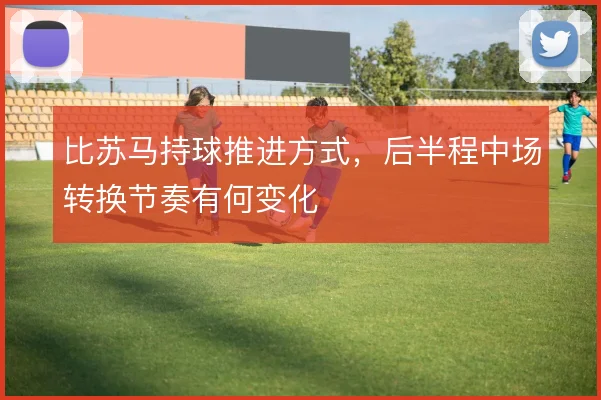 比苏马持球推进方式,后半程中场转换节奏有何变化