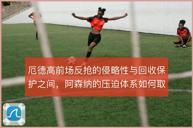 厄德高前场反抢的侵略性与回收保护之间，阿森纳的压迫体系如何取舍