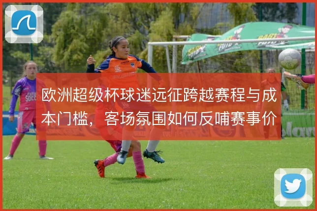 欧洲超级杯球迷远征跨越赛程与成本门槛，客场氛围如何反哺赛事价值