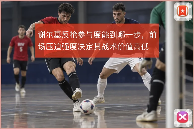 谢尔基反抢参与度能到哪一步，前场压迫强度决定其战术价值高低