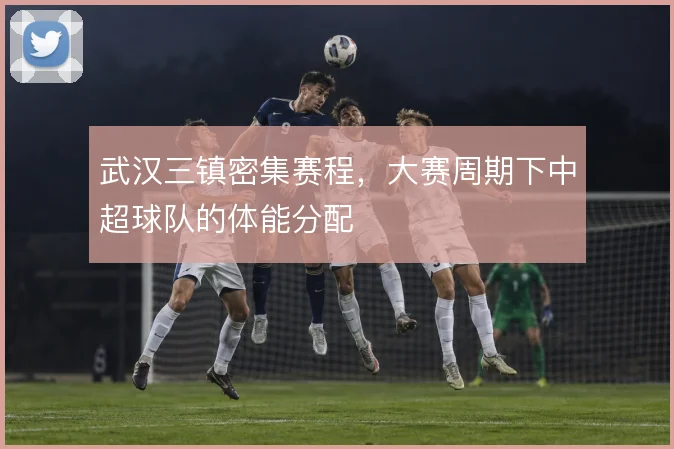 武汉三镇密集赛程,大赛周期下中超球队的体能分配