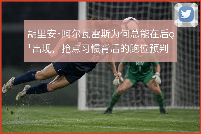 胡里安·阿尔瓦雷斯为何总能在后点出现，抢点习惯背后的跑位预判