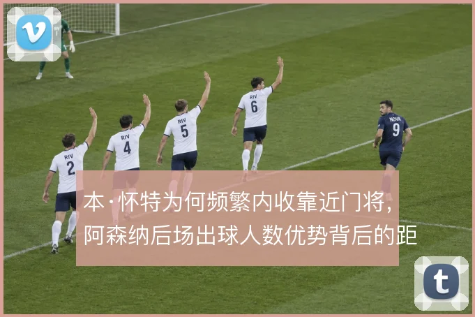 本·怀特为何频繁内收靠近门将，阿森纳后场出球人数优势背后的距离取舍