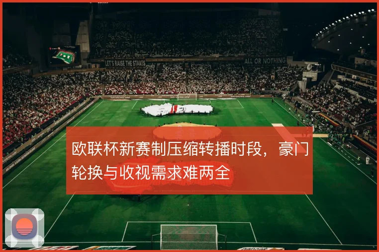 欧联杯新赛制压缩转播时段，豪门轮换与收视需求难两全
