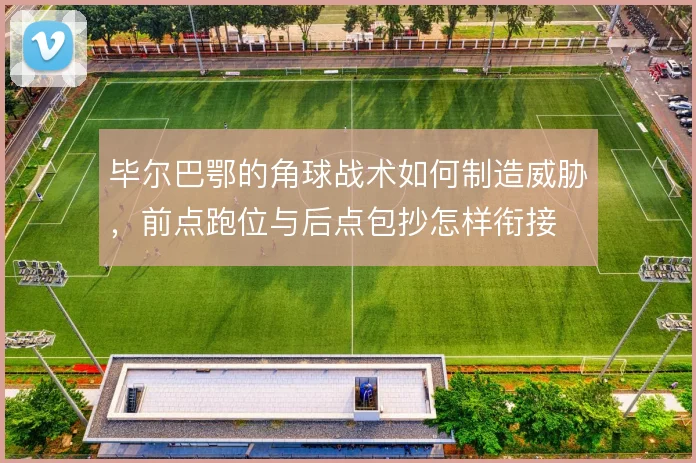 毕尔巴鄂的角球战术如何制造威胁，前点跑位与后点包抄怎样衔接