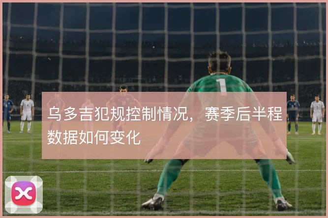 乌多吉犯规控制情况，赛季后半程数据如何变化