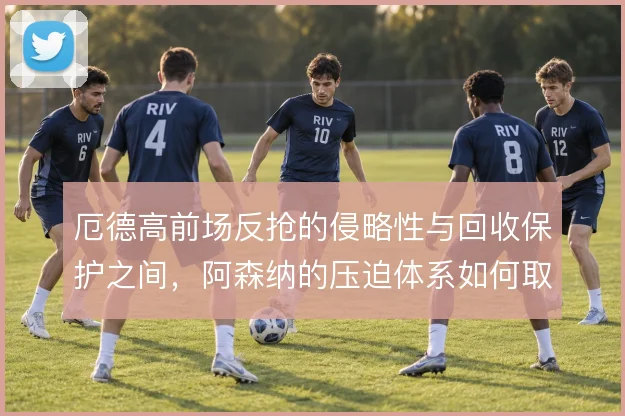 厄德高前场反抢的侵略性与回收保护之间，阿森纳的压迫体系如何取舍