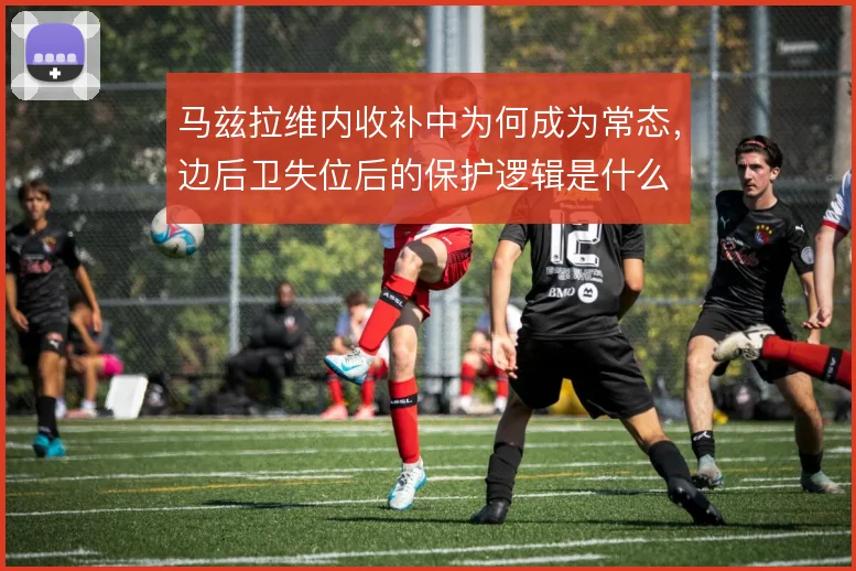 马兹拉维内收补中为何成为常态,边后卫失位后的保护逻辑是什么