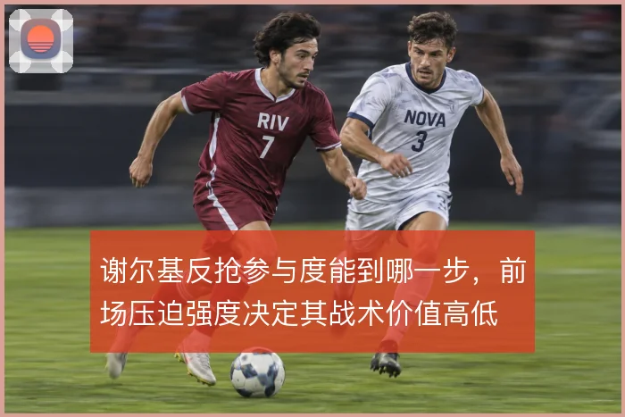 谢尔基反抢参与度能到哪一步,前场压迫强度决定其战术价值高低