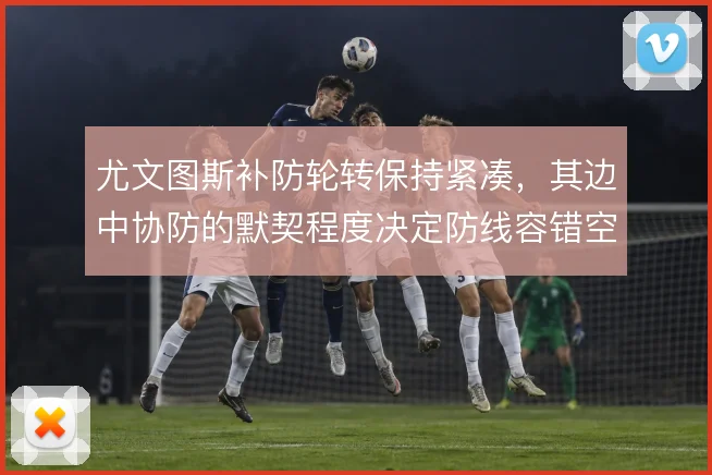 尤文图斯补防轮转保持紧凑，其边中协防的默契程度决定防线容错空间