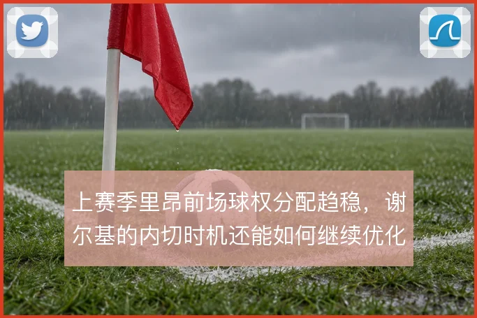上赛季里昂前场球权分配趋稳,谢尔基的内切时机还能如何继续优化