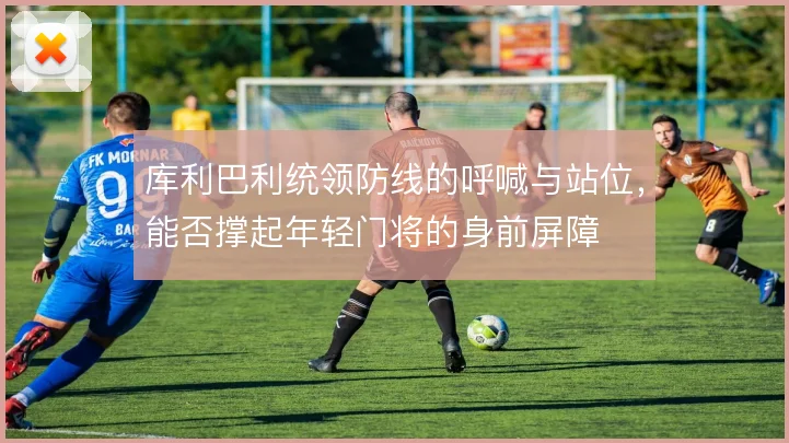 库利巴利统领防线的呼喊与站位，能否撑起年轻门将的身前屏障