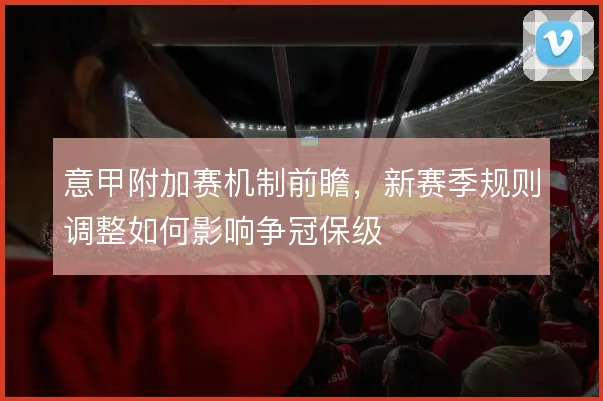 意甲附加赛机制前瞻,新赛季规则调整如何影响争冠保级