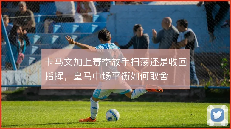 卡马文加上赛季放手扫荡还是收回指挥，皇马中场平衡如何取舍