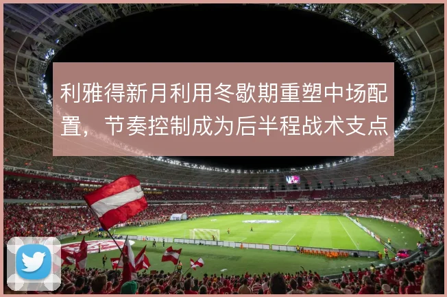 利雅得新月利用冬歇期重塑中场配置，节奏控制成为后半程战术支点