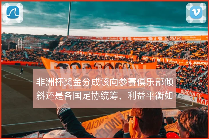 非洲杯奖金分成该向参赛俱乐部倾斜还是各国足协统筹，利益平衡如何取舍