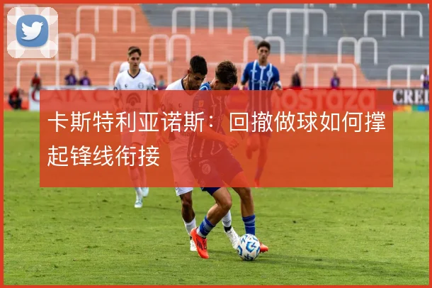 卡斯特利亚诺斯:回撤做球如何撑起锋线衔接