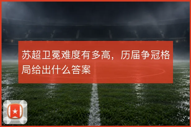 苏超卫冕难度有多高，历届争冠格局给出什么答案