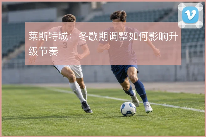莱斯特城：冬歇期调整如何影响升级节奏